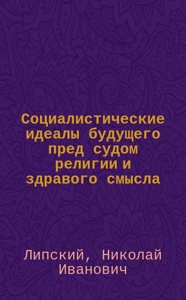 Социалистические идеалы будущего пред судом религии и здравого смысла : Науч.-богослов. чтение в зале Харьк. думских заседаний 17 февр. 1908 г