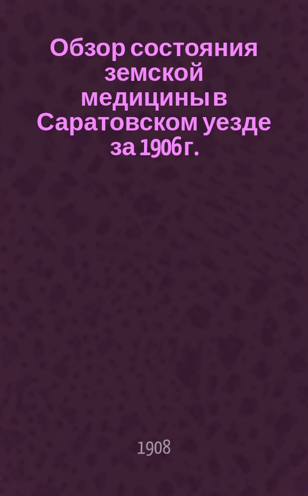 Обзор состояния земской медицины в Саратовском уезде за 1906 г. : Докл. 9 Саратов. губ. съезду врачей и пред. зем. управ