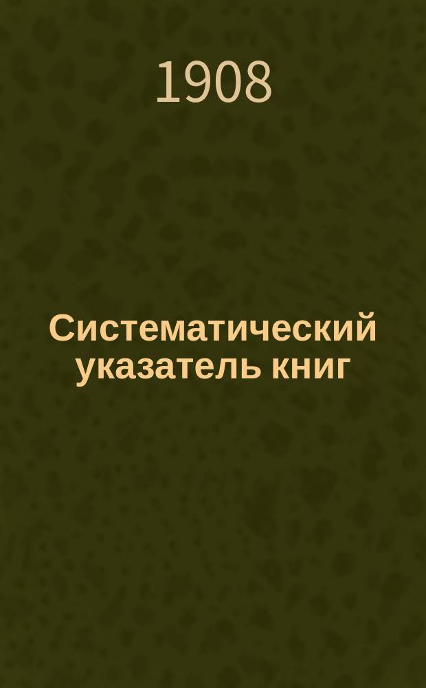... Систематический указатель книг : Пособие при выборе кн. для кн. складов, нар., публ. и шк. б-к, при выдаче из них кн., а также для самообразования