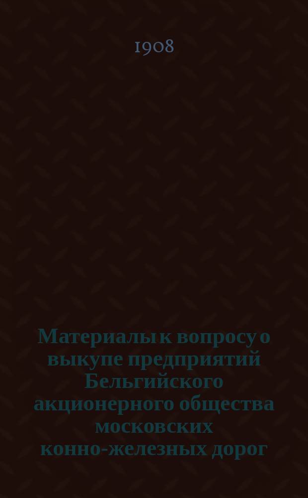 Материалы к вопросу о выкупе предприятий Бельгийского акционерного общества московских конно-железных дорог : Вып. 1-
