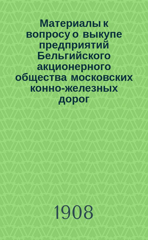 Материалы к вопросу о выкупе предприятий Бельгийского акционерного общества московских конно-железных дорог : Вып. [1]-. [Вып. 1]