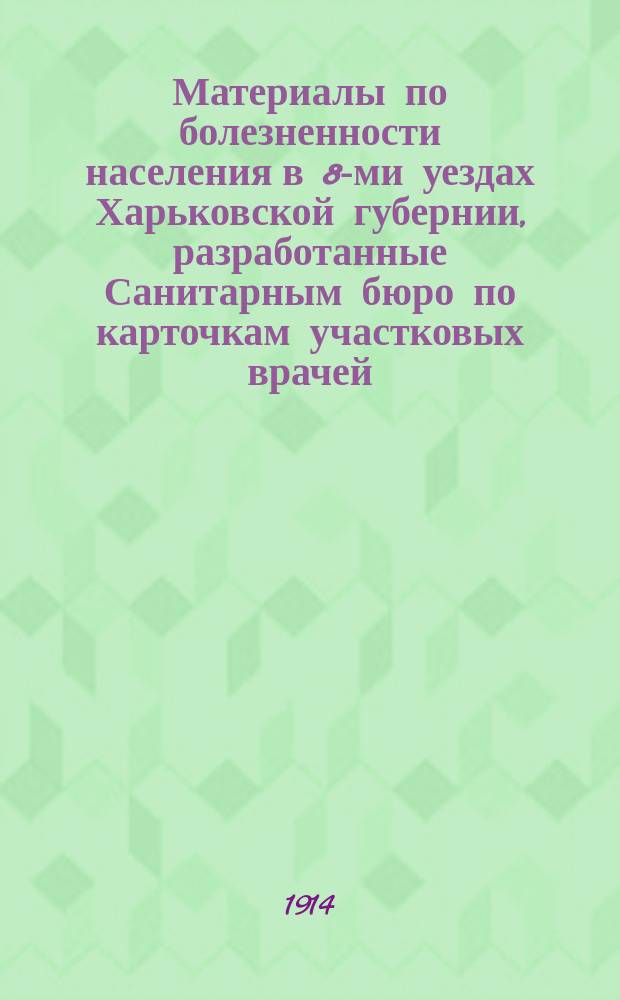 Материалы по болезненности населения в 8-ми уездах Харьковской губернии, разработанные Санитарным бюро по карточкам участковых врачей ... за 1908 год : за 1908 год ... под руководством сан. врача М.А. Хворостанского