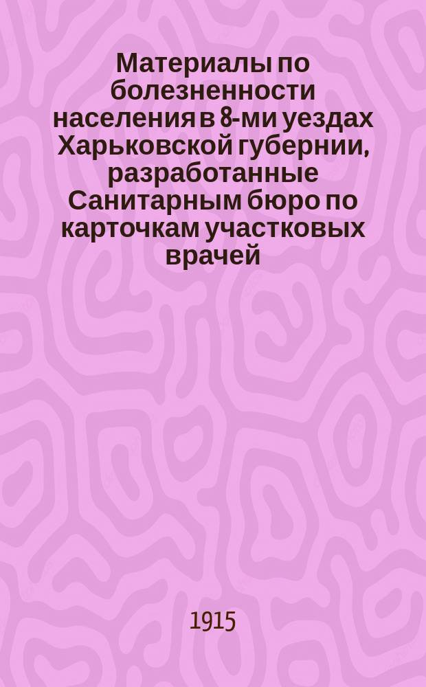 Материалы по болезненности населения в 8-ми уездах Харьковской губернии, разработанные Санитарным бюро по карточкам участковых врачей ... за 1909 год