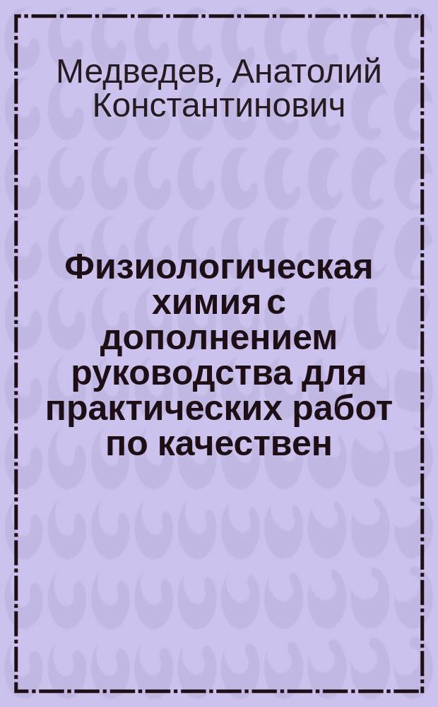 ... Физиологическая химия с дополнением руководства для практических работ по качествен. и количественному анализу мочи : Курс лекций, чит. в 1907-8 г. в Имп. Новорос. ун-те проф. А.К. Медведевым