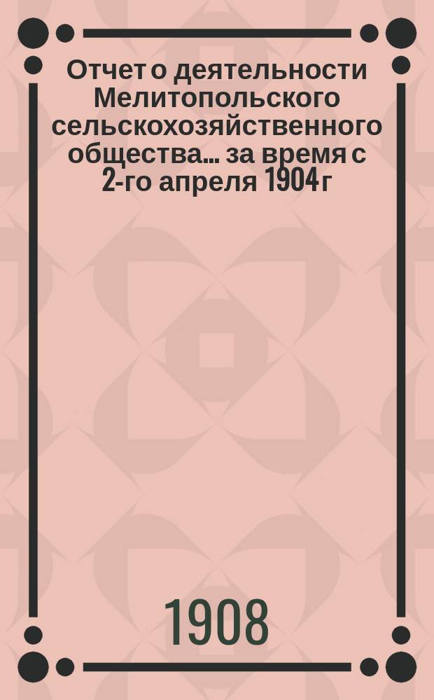 Отчет о деятельности Мелитопольского сельскохозяйственного общества... ... за время с 2-го апреля 1904 г. по 27 января 1908 г.