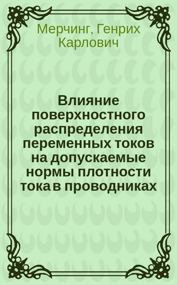 Влияние поверхностного распределения переменных токов на допускаемые нормы плотности тока в проводниках : Докл. проф. Г.К. Мерчинга на 4 Всерос. электротехн. съезде при Гл. упр. почт и телеграфов, в 1 отд. 28 апр. 1907 г.