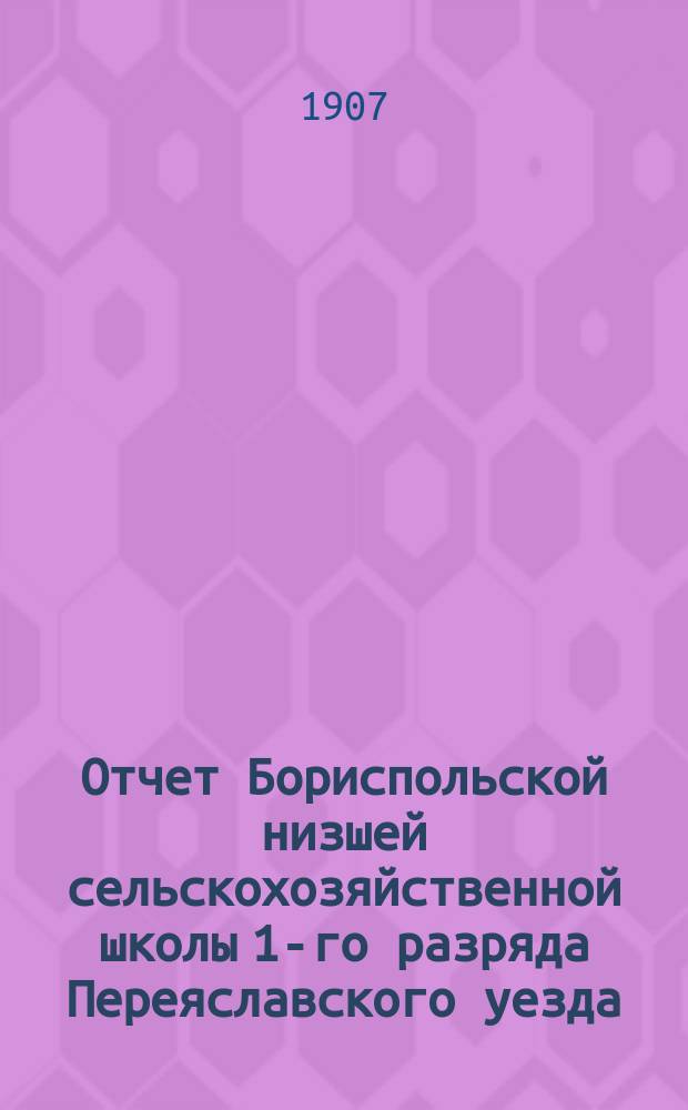 Отчет Бориспольской низшей сельскохозяйственной школы 1-го разряда Переяславского уезда, Полтавской губернии... за 1906 год