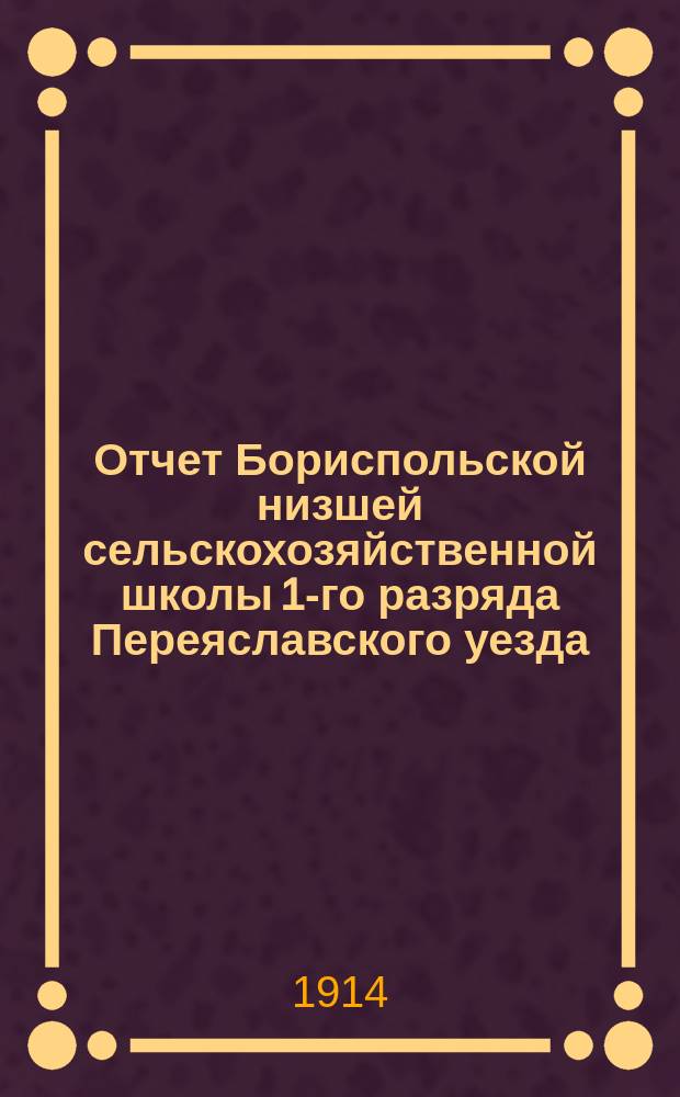 Отчет Бориспольской низшей сельскохозяйственной школы 1-го разряда Переяславского уезда, Полтавской губернии... за 1913 год