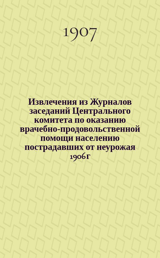 !Извлечения из Журналов заседаний Центрального комитета по оказанию врачебно-продовольственной помощи населению пострадавших от неурожая 1906 г. местностей : 10 янв. - 21 сент. 1907 г