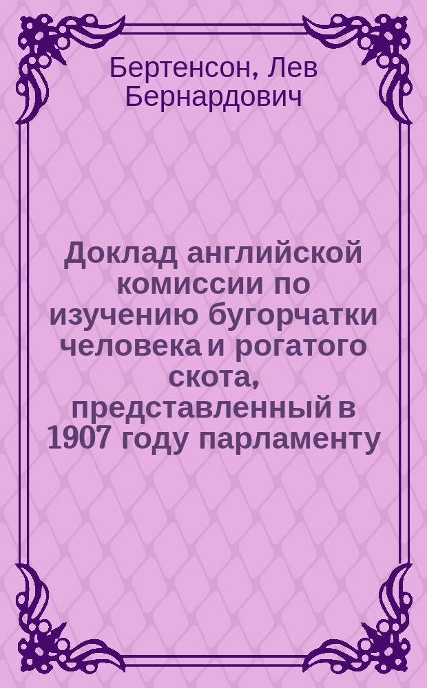 Доклад английской комиссии по изучению бугорчатки человека и рогатого скота, представленный в 1907 году парламенту : Извлеч. Л.Б. Бертенсона