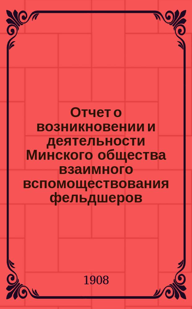 Отчет о возникновении и деятельности Минского общества взаимного вспомоществования фельдшеров, фельдшериц и акушерок... ... с 18 апреля 1907 г. по 1 января 1908 г.