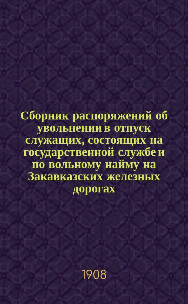 Сборник распоряжений об увольнении в отпуск служащих, состоящих на государственной службе и по вольному найму на Закавказских железных дорогах, изданных за время существования дорог по 1-е января 1908 года со включением распоряжений Министерства путей сообщения и Управления железных дорог и статей законов, относящихся до отпусков