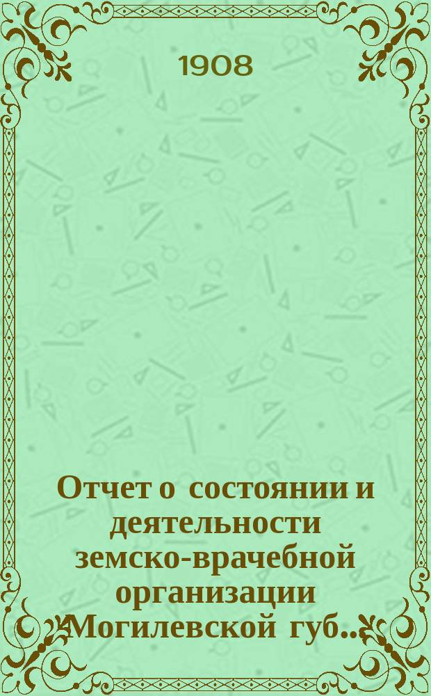 Отчет о состоянии и деятельности земско-врачебной организации Могилевской губ. ... ... за 1906 и 1907 годы