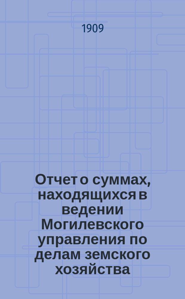 Отчет о суммах, находящихся в ведении Могилевского управления по делам земского хозяйства... ... за 1908 год