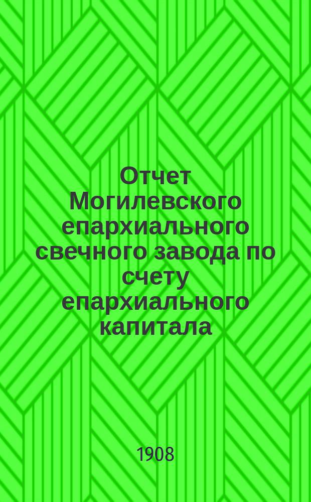 Отчет Могилевского епархиального свечного завода по счету епархиального капитала... ... с 1 ноября 1906 г. по 1-е января 1908 г.