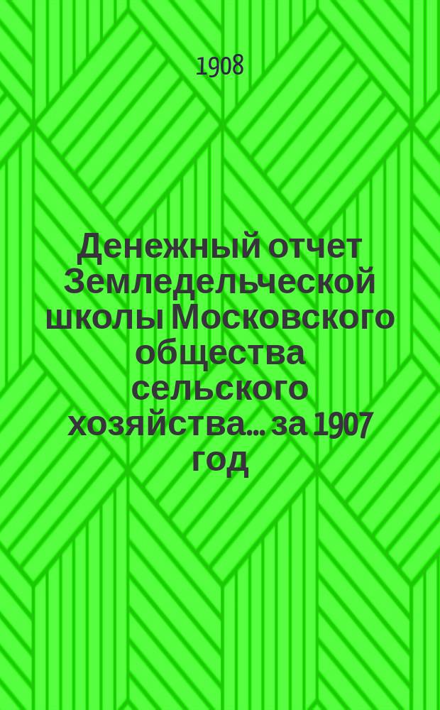 Денежный отчет Земледельческой школы Московского общества сельского хозяйства... за 1907 год