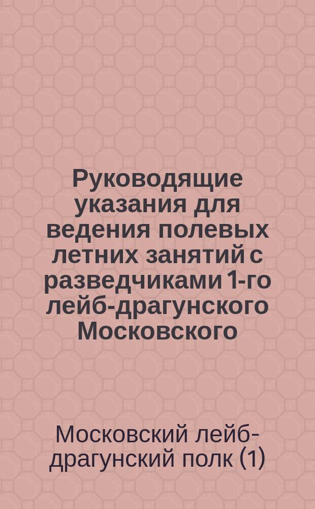 Руководящие указания для ведения полевых летних занятий с разведчиками 1-го лейб-драгунского Московского... полка, данные с целью способствовать объединению взглядов при исполнении разведывательной службы и маневренных действий