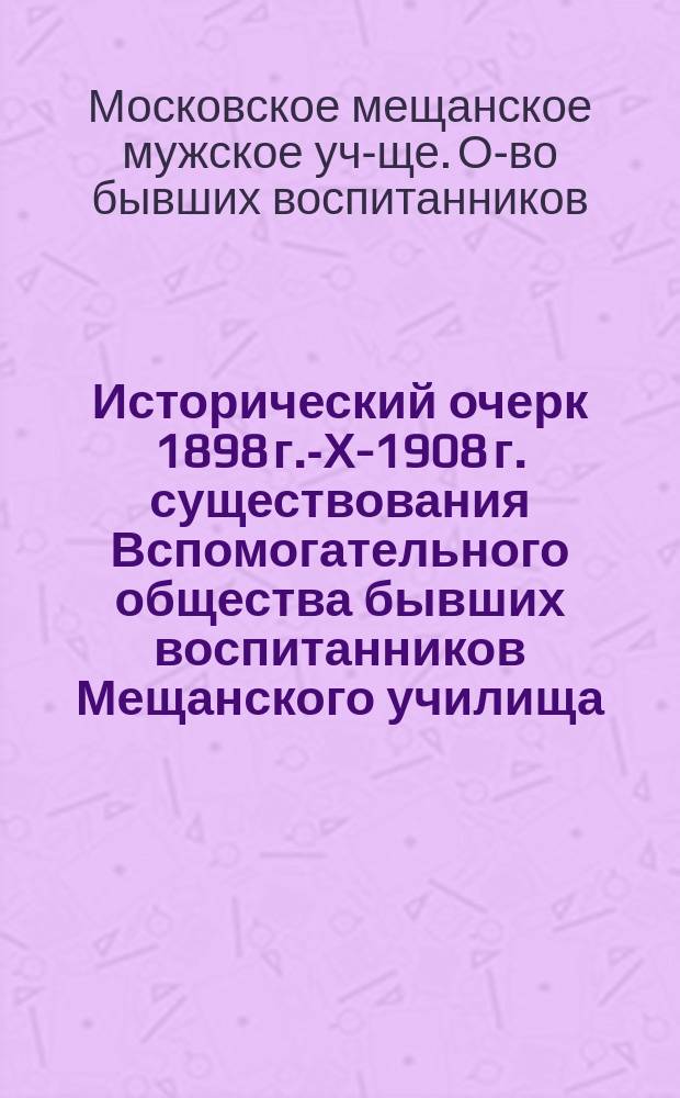 Исторический очерк 1898 г.-Х-1908 г. существования Вспомогательного общества бывших воспитанников Мещанского училища, основанного Московским купеческим обществом в 1835 г. в Москве