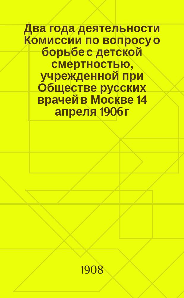 Два года деятельности Комиссии по вопросу о борьбе с детской смертностью, учрежденной при Обществе русских врачей в Москве 14 апреля 1906 г. : 14 апреля 1906 г. - 9 мая 1908 г
