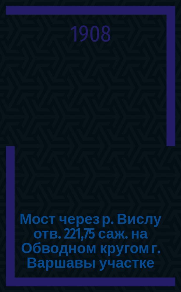 Мост через р. Вислу отв. 221,75 саж. на Обводном кругом г. Варшавы участке