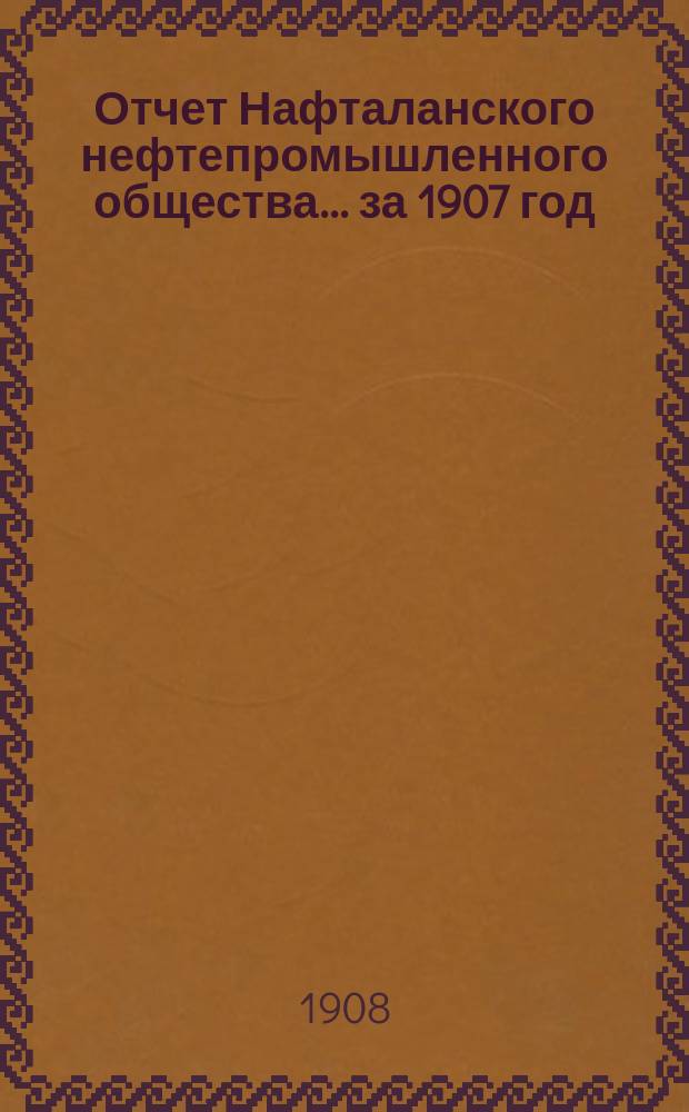 Отчет Нафталанского нефтепромышленного общества... за 1907 год