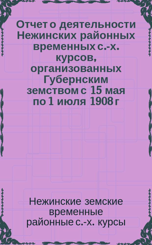 Отчет о деятельности Нежинских районных временных с.-х. курсов, организованных Губернским земством с 15 мая по 1 июля 1908 г.