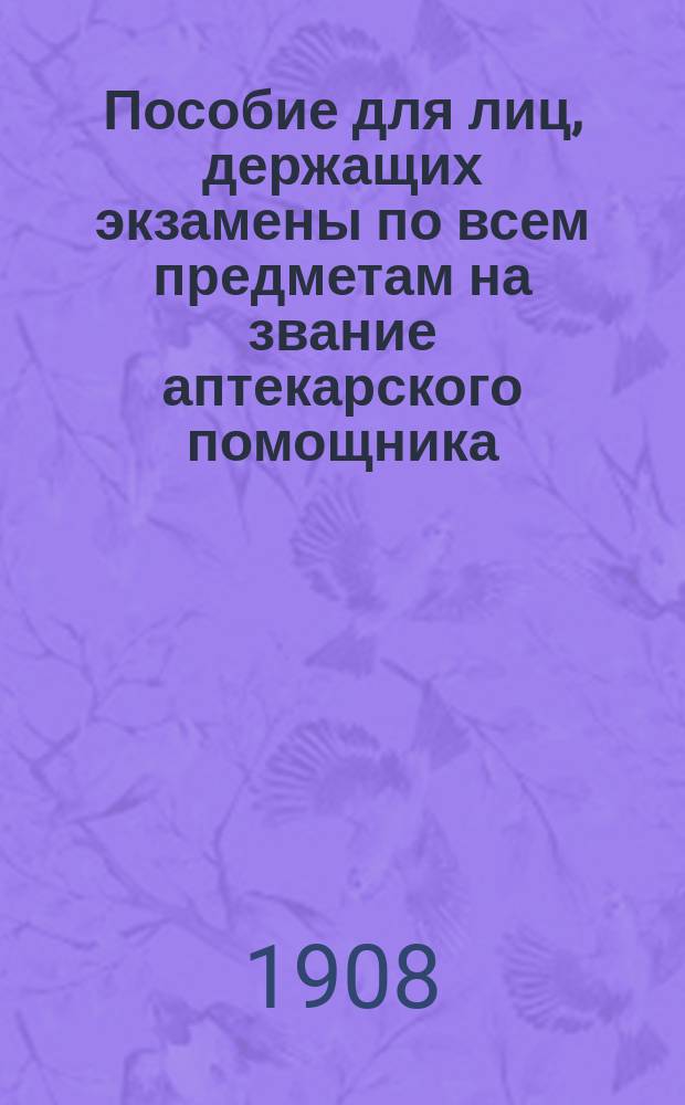 Пособие для лиц, держащих экзамены по всем предметам на звание аптекарского помощника : Сост. по прогр. всех ун-тов и Воен.-мед. акад