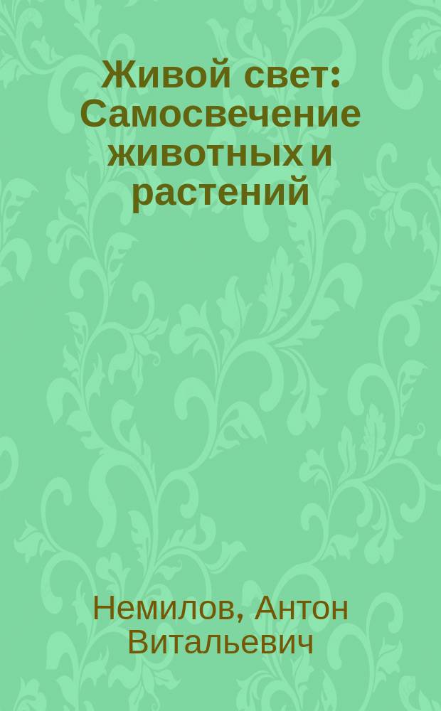 Живой свет : Самосвечение животных и растений : Попул. очерк А.В. Немилова, хранителя анатомо-гистол. каб. С.-Петерб. ун-та