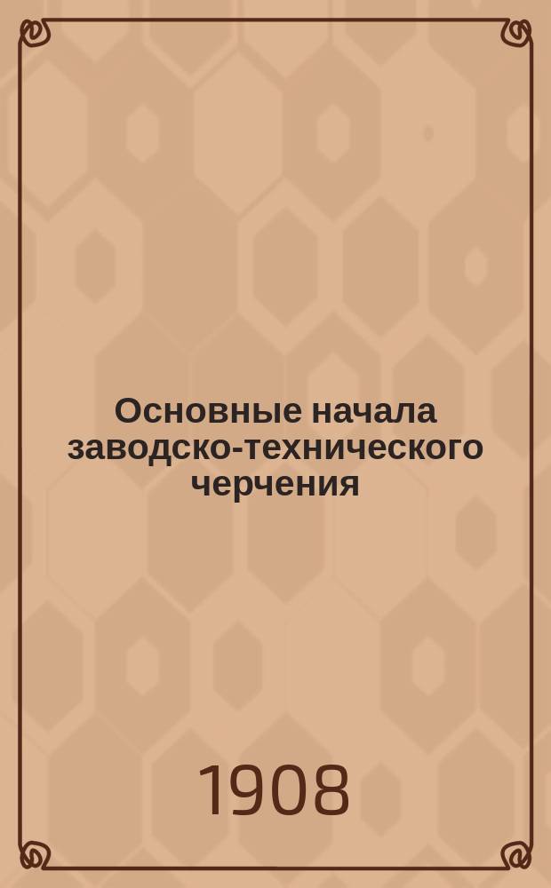 Основные начала заводско-технического черчения : Справ. руководство для самообразования и пособие для г. г. преподавателей, а также зав. и фабр. чертежников : Пояснит. текст к атласу в 140 табл.