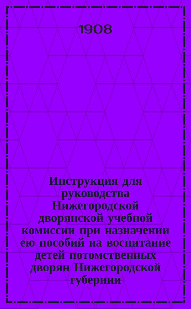 Инструкция для руководства Нижегородской дворянской учебной комиссии при назначении ею пособий на воспитание детей потомственных дворян Нижегородской губернии : Утв. ... 21-23 янв. 1905