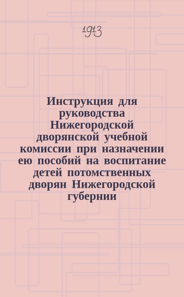 Инструкция для руководства Нижегородской дворянской учебной комиссии при назначении ею пособий на воспитание детей потомственных дворян Нижегородской губернии : Утв. ... 21-23 янв. 1905 : Доп. постановлениями собраний дворянства 16 февр. 1906 г. и 19 дек. 1912 г
