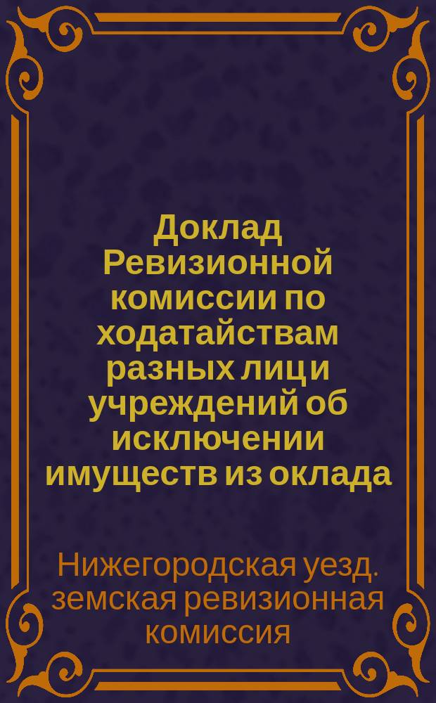 Доклад Ревизионной комиссии по ходатайствам разных лиц и учреждений об исключении имуществ из оклада, сложении и рассрочке земских сборов... Нижегородскому уездному земскому собранию