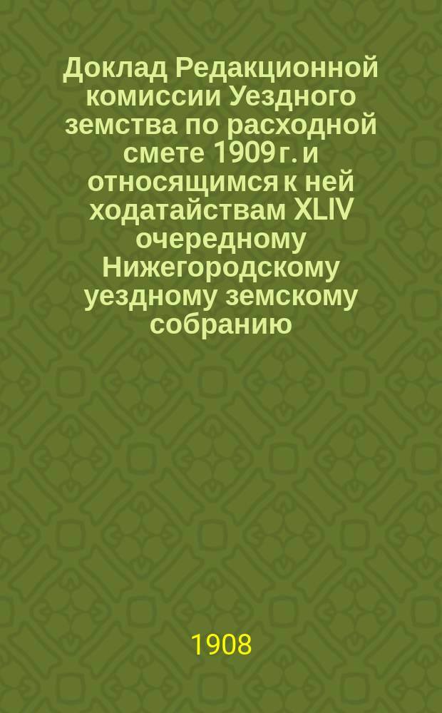 Доклад Редакционной комиссии Уездного земства по расходной смете 1909 г. и относящимся к ней ходатайствам XLIV очередному Нижегородскому уездному земскому собранию