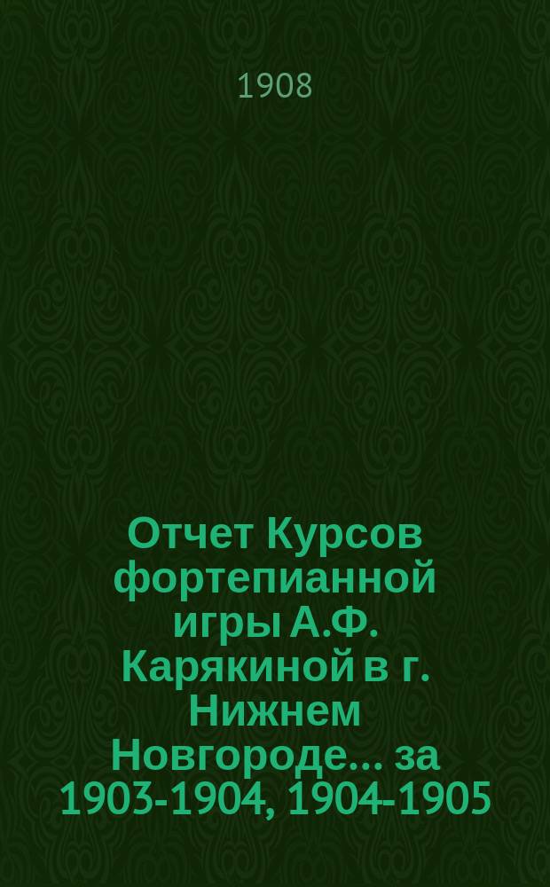 Отчет Курсов фортепианной игры А.Ф. Карякиной в г. Нижнем Новгороде... ... за 1903-1904, 1904-1905, 1905-1906, 1906-1907, 1907-1908