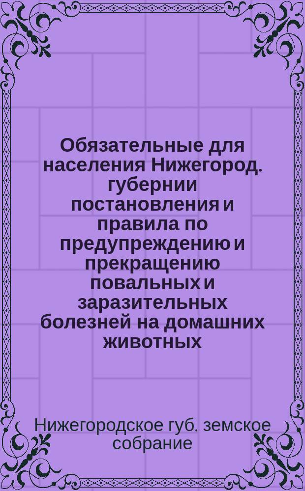 Обязательные для населения Нижегород. губернии постановления и правила по предупреждению и прекращению повальных и заразительных болезней на домашних животных, составленные Нижегородским губернским земским собранием и изданные в установленном законом порядке с 1888 г. по 1908 г.
