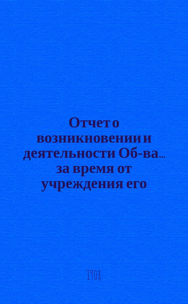 Отчет о возникновении и деятельности Об-ва... за время от учреждения его (8-го декабря 1905 г.) по 1-е января 1908 г.