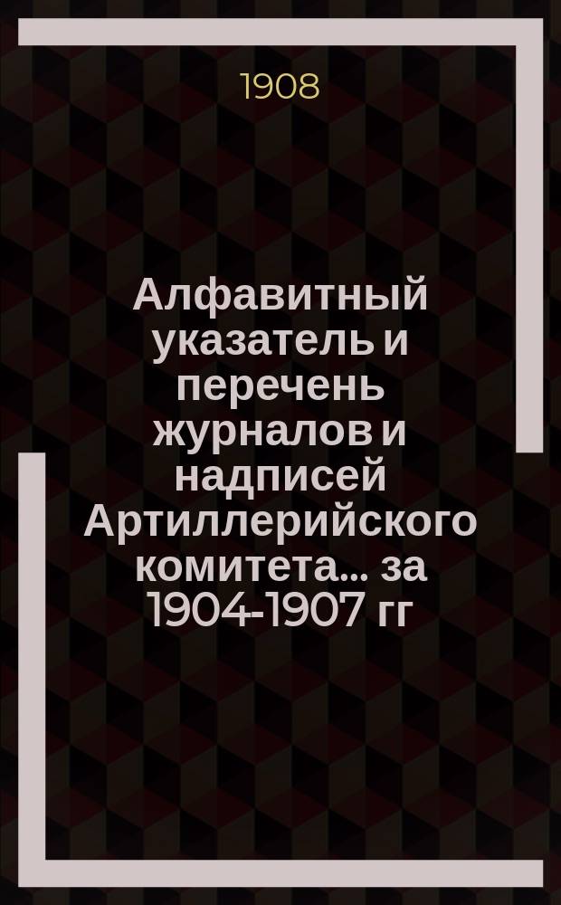 Алфавитный указатель и перечень журналов и надписей Артиллерийского комитета... ... за 1904-1907 гг.