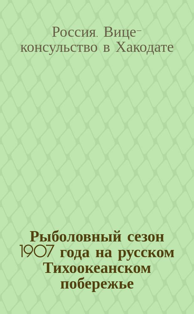 Рыболовный сезон 1907 года на русском Тихоокеанском побережье : Отчет Рос. имп. вице-консульства в Хакодате