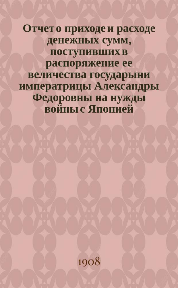Отчет о приходе и расходе денежных сумм, поступивших в распоряжение ее величества государыни императрицы Александры Федоровны на нужды войны с Японией... ... за 1907 год