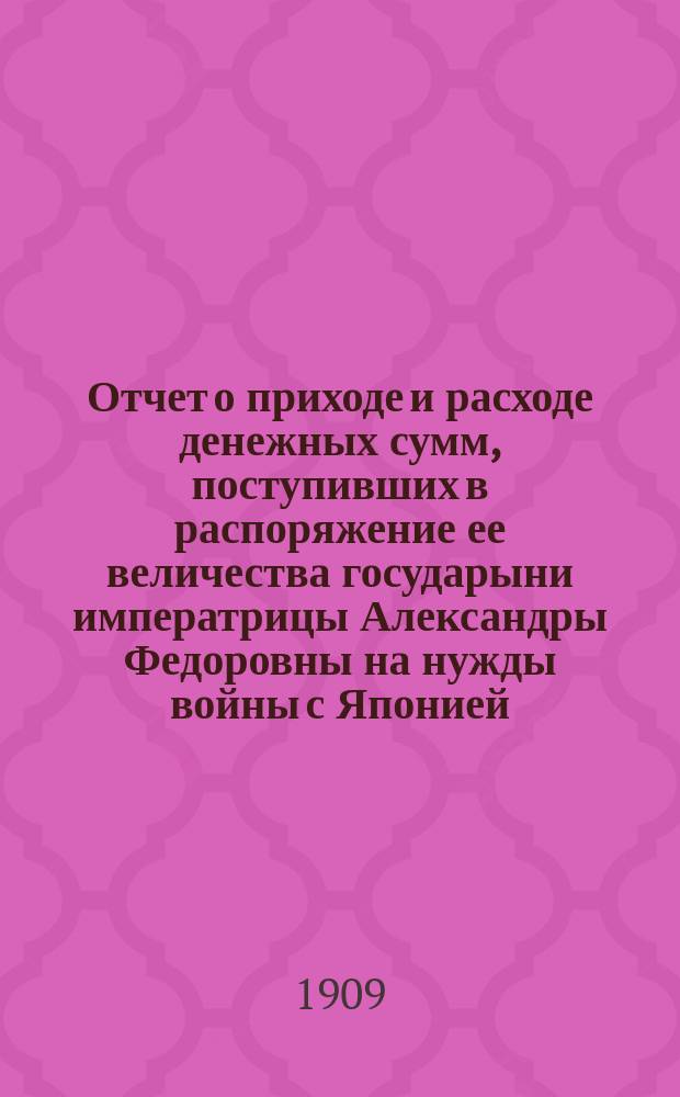 Отчет о приходе и расходе денежных сумм, поступивших в распоряжение ее величества государыни императрицы Александры Федоровны на нужды войны с Японией... ... за 1908 год
