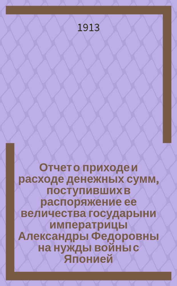 Отчет о приходе и расходе денежных сумм, поступивших в распоряжение ее величества государыни императрицы Александры Федоровны на нужды войны с Японией... ... за 1912 год