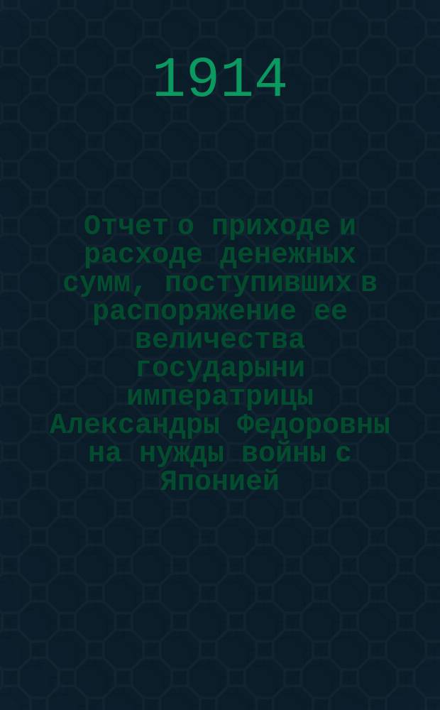 Отчет о приходе и расходе денежных сумм, поступивших в распоряжение ее величества государыни императрицы Александры Федоровны на нужды войны с Японией... ... за 1913 год