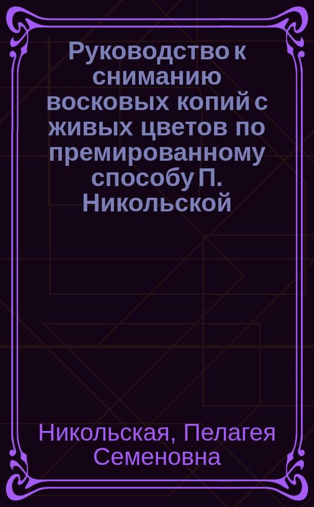 Руководство к сниманию восковых копий с живых цветов по премированному способу П. Никольской