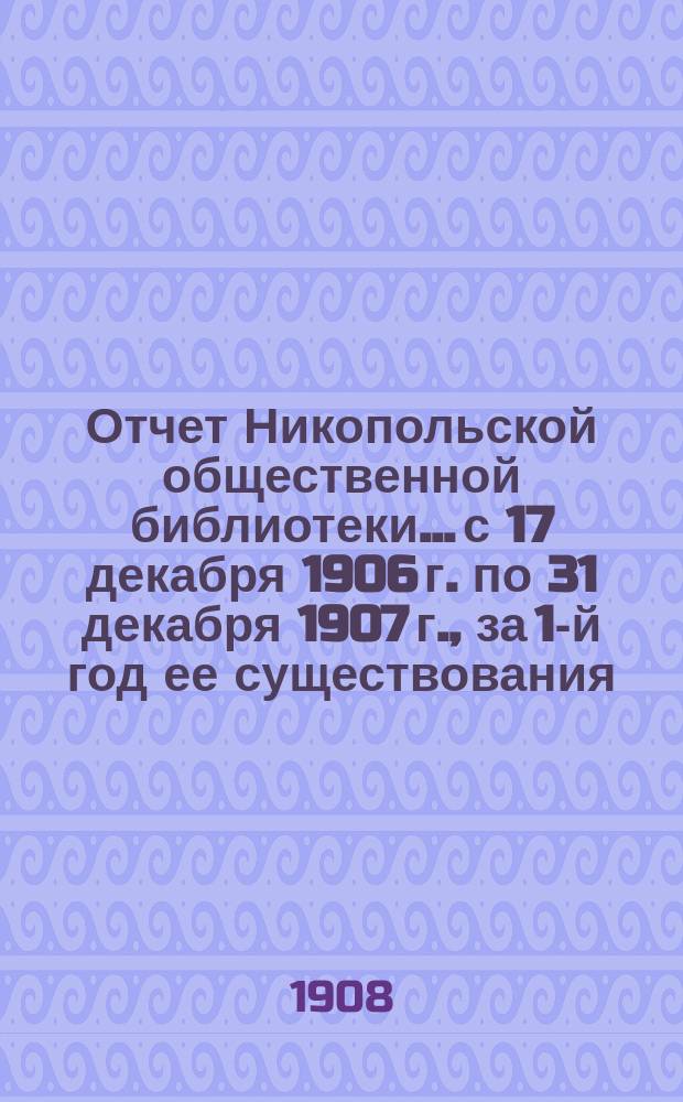 Отчет Никопольской общественной библиотеки... с 17 декабря 1906 г. по 31 декабря 1907 г., за 1-й год ее существования