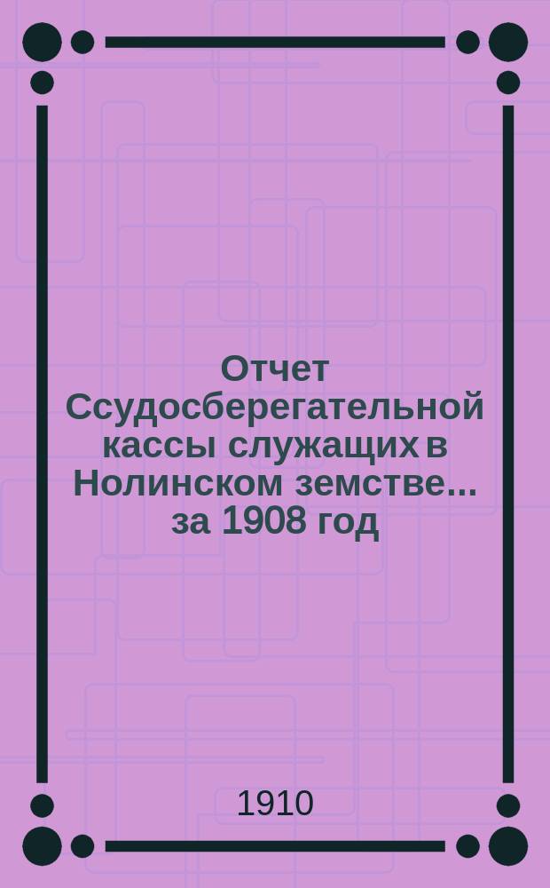Отчет Ссудосберегательной кассы служащих в Нолинском земстве... за 1908 год