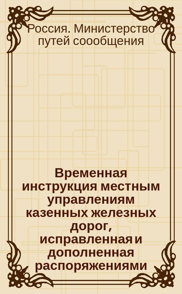 Временная инструкция местным управлениям казенных железных дорог, исправленная и дополненная распоряжениями, последовавшими со дня издания Инструкции (1898 г.) по 1 августа 1908 года
