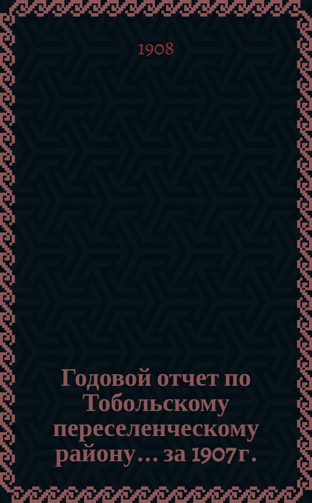 Годовой отчет по Тобольскому переселенческому району... ... за 1907 г.