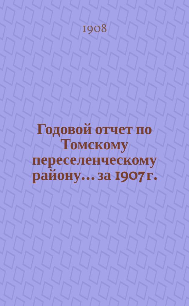 Годовой отчет по Томскому переселенческому району... ... за 1907 г.