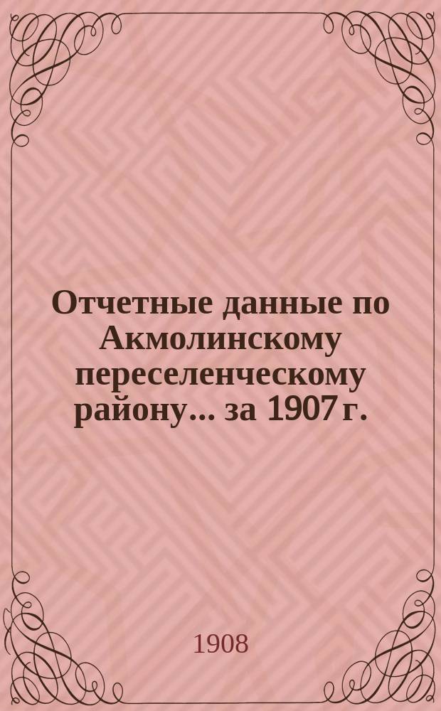 Отчетные данные по Акмолинскому переселенческому району... ... за 1907 г.