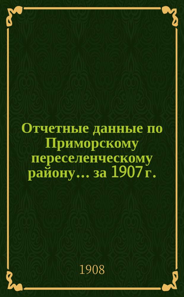 Отчетные данные по Приморскому переселенческому району... ... за 1907 г.